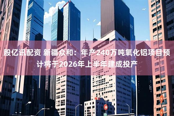 股亿讯配资 新疆众和：年产240万吨氧化铝项目预计将于2026年上半年建成投产