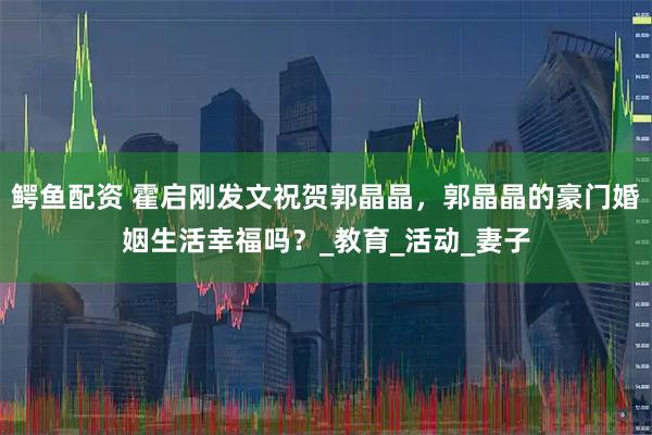 鳄鱼配资 霍启刚发文祝贺郭晶晶，郭晶晶的豪门婚姻生活幸福吗？_教育_活动_妻子