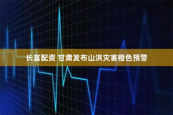 长富配资 甘肃发布山洪灾害橙色预警